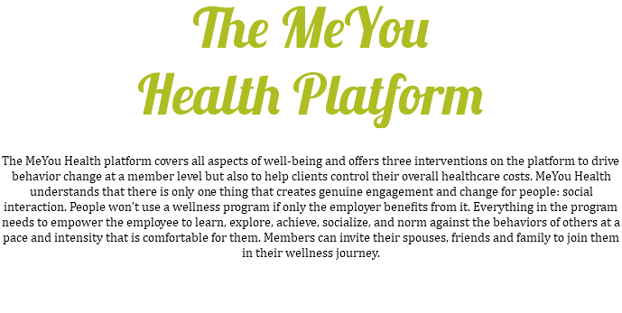 The MeYou Health Platform The MeYou Health platform covers all aspects of well-being and offers three interventions on the platform to drive behavior change at a member level but also to help clients control their overall healthcare costs. MeYou Health understands that there is only one thing that creates genuine engagement and change for people: social interaction. People won’t use a wellness program if only the employer benefits from it. Everything in the program needs to empower the employee to learn, explore, achieve, socialize, and norm against the behaviors of others at a pace and intensity that is comfortable for them. Members can invite their spouses, friends and family to join them in their wellness journey. 